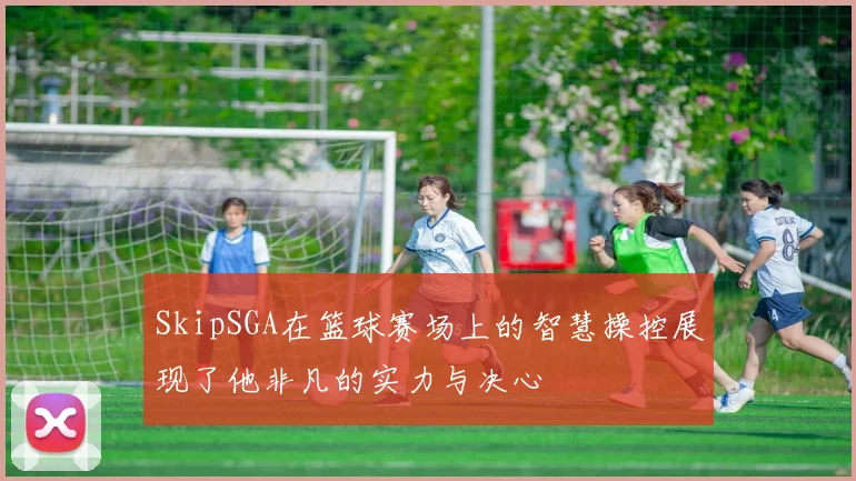 SkipSGA在篮球赛场上的智慧操控展现了他非凡的实力与决心