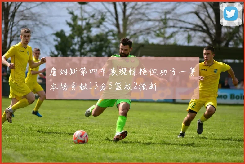 詹姆斯第四节表现惊艳但功亏一篑本场贡献13分5篮板2抢断