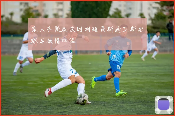 家人齐聚欢庆时刻路易斯迪亚斯进球后激情四溢