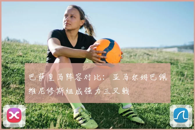 巴萨皇马阵容对比：亚马尔姆巴佩维尼修斯组成强力三叉戟