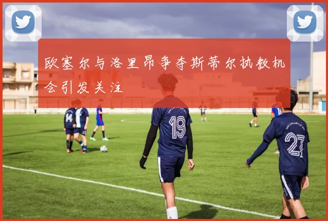 欧塞尔与洛里昂争夺斯蒂尔执教机会引发关注