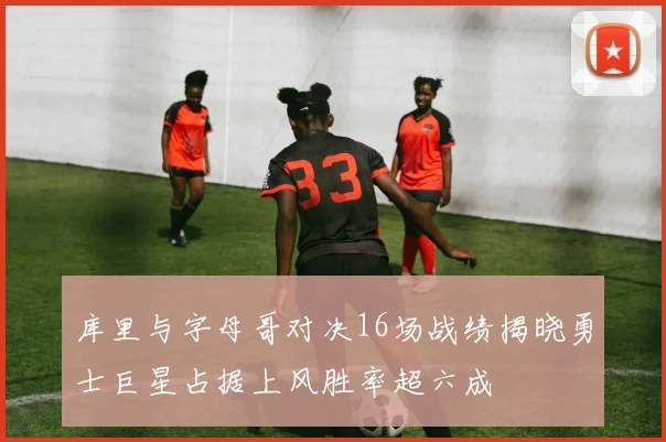 库里与字母哥对决16场战绩揭晓勇士巨星占据上风胜率超六成