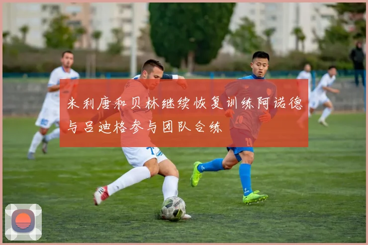 米利唐和贝林继续恢复训练阿诺德与吕迪格参与团队合练