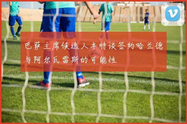 巴萨主席候选人丰特谈签约哈兰德与阿尔瓦雷斯的可能性