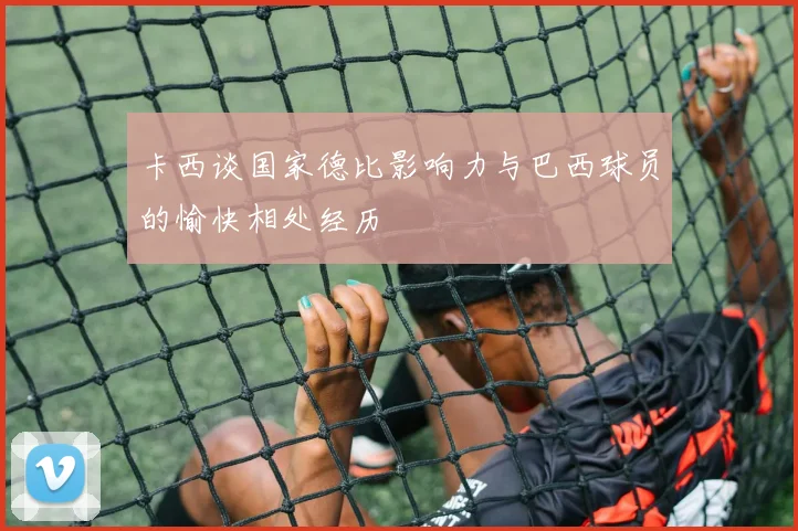 卡西谈国家德比影响力与巴西球员的愉快相处经历