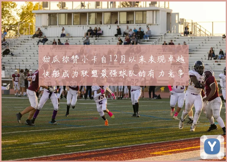 甜瓜称赞小卡自12月以来表现卓越快船成为联盟最强球队的有力竞争者
