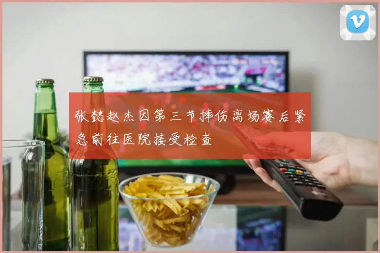 张懿赵杰因第三节摔伤离场赛后紧急前往医院接受检查