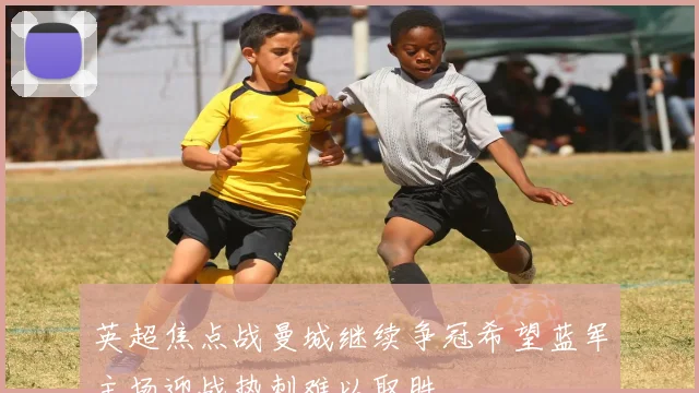 英超焦点战曼城继续争冠希望蓝军主场迎战热刺难以取胜