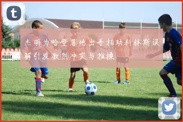 杰明为哈登落地出手相助科林斯误解引发激烈冲突与推搡