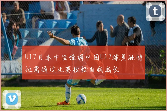 U17日本中场强调中国U17球员独特性需通过比赛检验自我成长
