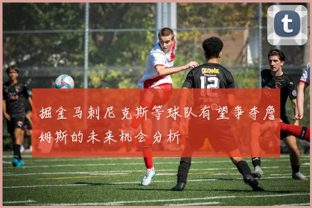 掘金马刺尼克斯等球队有望争夺詹姆斯的未来机会分析