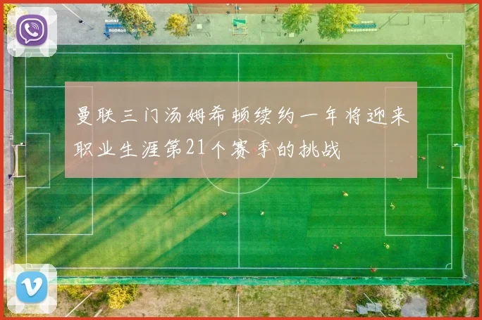 曼联三门汤姆希顿续约一年将迎来职业生涯第21个赛季的挑战
