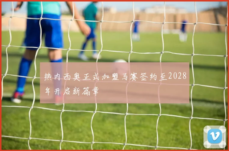 热内西奥正式加盟马赛签约至2028年开启新篇章
