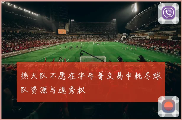 热火队不愿在字母哥交易中耗尽球队资源与选秀权