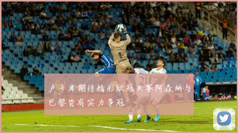 卢卡库期待精彩欧冠决赛阿森纳与巴黎皆有实力争冠