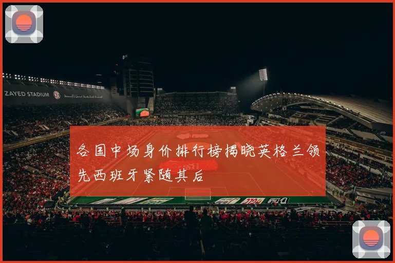 各国中场身价排行榜揭晓英格兰领先西班牙紧随其后