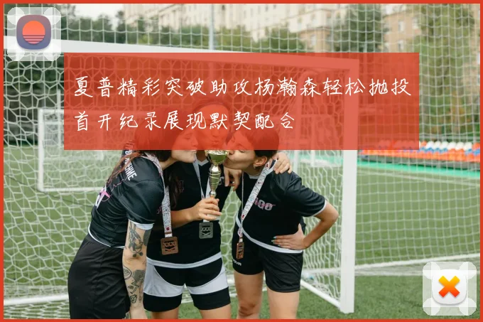 夏普精彩突破助攻杨瀚森轻松抛投首开纪录展现默契配合