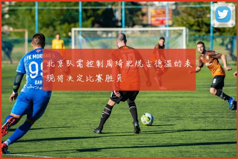 北京队需控制周琦犯规古德温的表现将决定比赛胜负