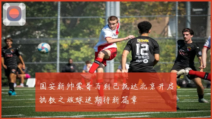 国安新帅蒙哥马利已抵达北京开启执教之旅球迷期待新篇章